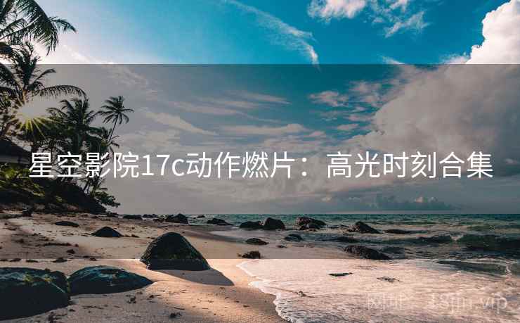 星空影院17c动作燃片：高光时刻合集