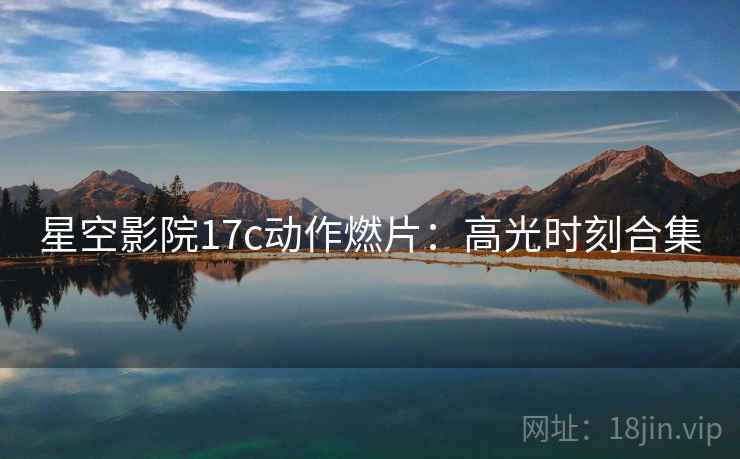 星空影院17c动作燃片：高光时刻合集