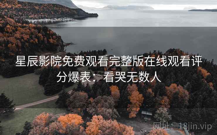 星辰影院免费观看完整版在线观看评分爆表：看哭无数人