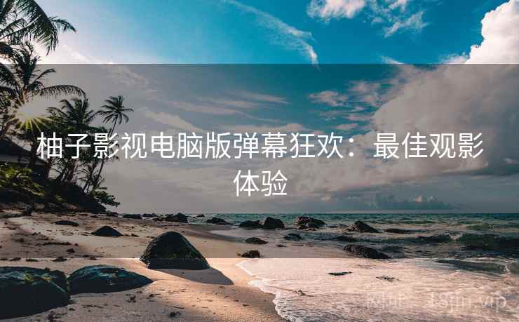 柚子影视电脑版弹幕狂欢：最佳观影体验