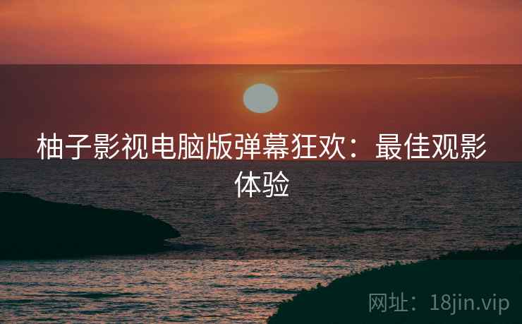 柚子影视电脑版弹幕狂欢：最佳观影体验