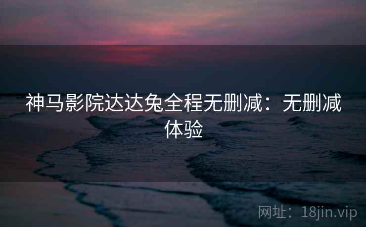 神马影院达达兔全程无删减：无删减体验
