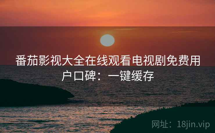 番茄影视大全在线观看电视剧免费用户口碑：一键缓存