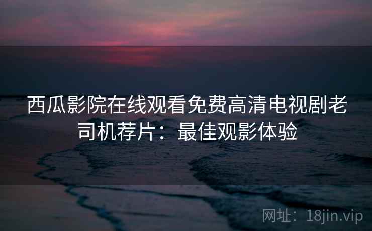 西瓜影院在线观看免费高清电视剧老司机荐片：最佳观影体验