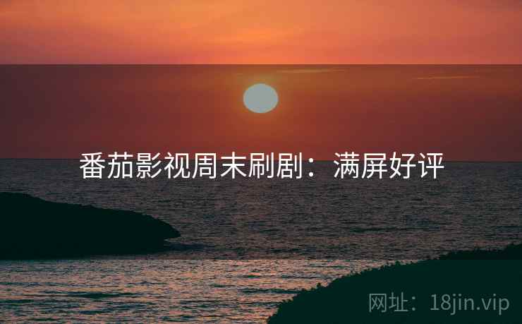 番茄影视周末刷剧：满屏好评
